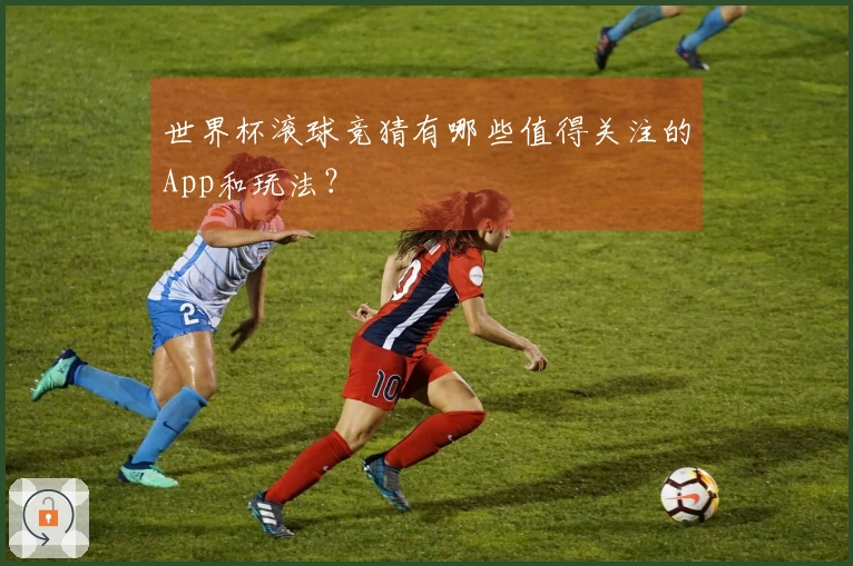 世界杯滚球竞猜有哪些值得关注的App和玩法？